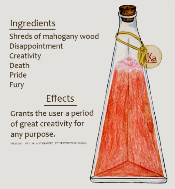 [A drawing of a three-sided triangular potion bottle, stopped by a cork, filled with a foaming clear red liquid. The foam is thin and pink. A golden thread is tied around the neck of the bottle, so as to attach a circular label that reads, "Ka."
The drawing is accompanied by two headers. The first, labeled "Ingredients", reads: "Shreds of mahogany wood, Disappointment, Creativity, Death, Pride, Fury." The second header, labeled "Effects", reads: "Grants the user a period of great creativity for any purpose." 
A warning is written in small lettering. It reads, "Warning: May be accompanied by destructive urges." End ID.]