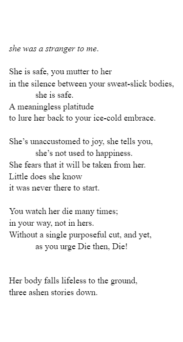 Title:
she was a stranger to me.

Content:
She is safe, you mutter to her 
in the silence between your sweat-slick bodies, 
she is safe. 
A meaningless platitude 
to lure her back to your ice-cold embrace. 

She’s unaccustomed to joy, she tells you, 
she’s not used to happiness. 
She fears that it will be taken from her. 
Little does she know
it was never there to start. 

You watch her die many times; 
in your way, not in hers.
Without a single purposeful cut, and yet, 
as you urge Die then, Die! 


Her body falls lifeless to the ground, 
three ashen stories down.