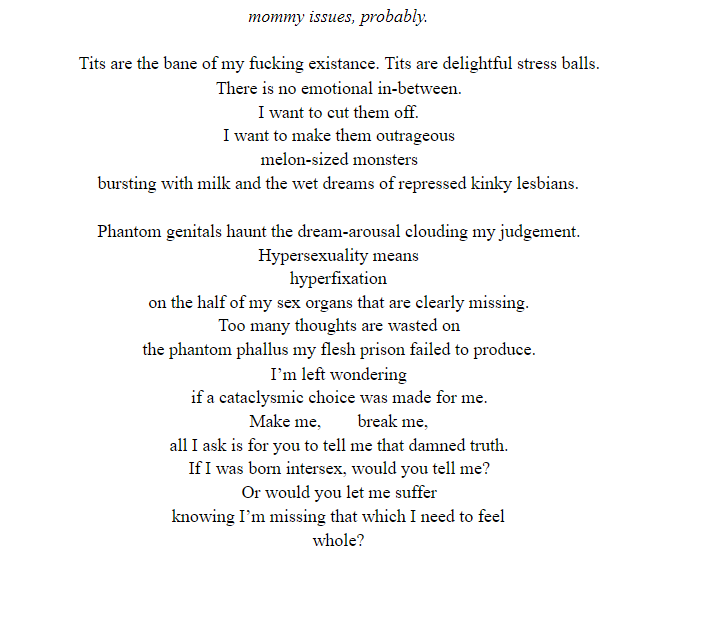 ID: [mommy issues, probably.

Tits are the bane of my fucking existance. Tits are delightful stress balls. 
There is no emotional in-between.
I want to cut them off. 
I want to make them outrageous
melon-sized monsters
bursting with milk and the wet dreams of repressed kinky lesbians.

Phantom genitals haunt the dream-arousal clouding my judgement. 
Hypersexuality means
hyperfixation 
on the half of my sex organs that are clearly missing. 
Too many thoughts are wasted on 
the phantom phallus my flesh prison failed to produce. 
I’m left wondering 
if a cataclysmic choice was made for me. 
Make me,	break me, 
all I ask is for you to tell me that damned truth. 
If I was born intersex, would you tell me? 
Or would you let me suffer 
knowing I’m missing that which I need to feel 
whole?] End ID.