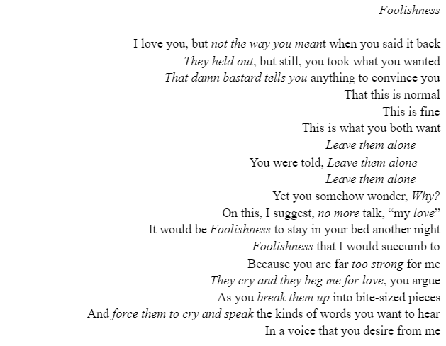 Title:
Foolishness

Content:
I love you, but not the way you meant when you said it back
They held out, but still, you took what you wanted
That damn bastard tells you anything to convince you
That this is normal
This is fine
This is what you both want
Leave them alone	
You were told, Leave them alone	
Leave them alone	
Yet you somehow wonder, Why?
On this, I suggest, no more talk, “my love”
It would be Foolishness to stay in your bed another night
Foolishness that I would succumb to
Because you are far too strong for me
They cry and they beg me for love, you argue
As you break them up into bite-sized pieces
And force them to cry and speak the kinds of words you want to hear
In a voice that you desire from me
