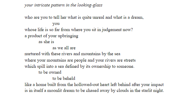 Title:
your intricate pattern in the looking-glass

Content:
who are you to tell her what is quite unreal and what is a dream, 
you 
whose life is so far from where you sit in judgement now? 
a product of your upbringing
as she is
as we all are
nurtured with these rivers and mountains by the sea
where your mountains are people and your rivers are streets
which spill into a sea defined by its ownership to someone. 
to be owned
to be beheld
like a home built from the hollowed-out heart left behind after your impact
is in itself a moonlit dream to be chased away by clouds in the starlit night.